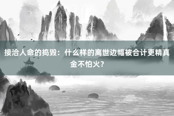 接洽人命的捣毁：什么样的离世边幅被合计更精真金不怕火？