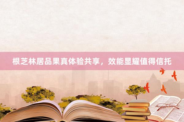 根芝林居品果真体验共享，效能显耀值得信托